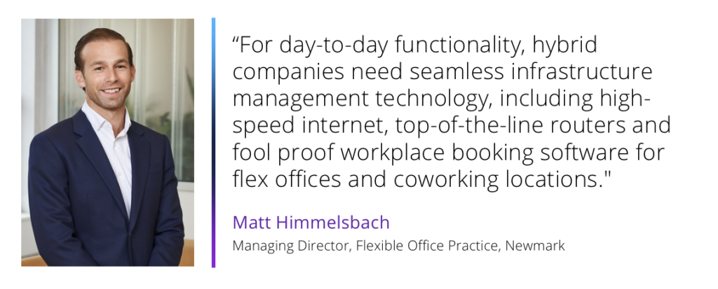 For day-to-day functionality, hybrid companies need seamless infrastructure management technology, including high-speed internet, top-of-the-line routers and fool proof workplace booking software for flex offices and coworking locations.