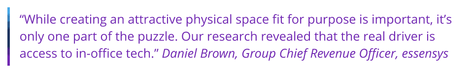 While creating an attractive physical space fit for purpose is important, it’s only one part of the puzzle. Our research revealed that the real driver is access to in-office tech.