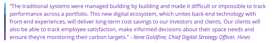 “The traditional systems were managed building by building and made it difficult or impossible to track performance across a portfolio. This new digital ecosystem, which unites back-end technology with front-end experiences, will deliver long-term cost savings to our investors and clients. Our clients will also be able to track employee satisfaction, make informed decisions about their space needs and ensure they’re monitoring their carbon targets.” - Ilene Goldfine, Chief Digital Strategy Officer, Hines 